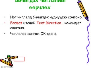 Бичигдэх чиглэлийг өөрчлөх  Нэг чиглэлд бичигдэх нүднүүдээ сонгоно. Format   цэсний  Text Direction…   командыг сонгоно.  Чиглэлээ сонгож ОК дарна. 