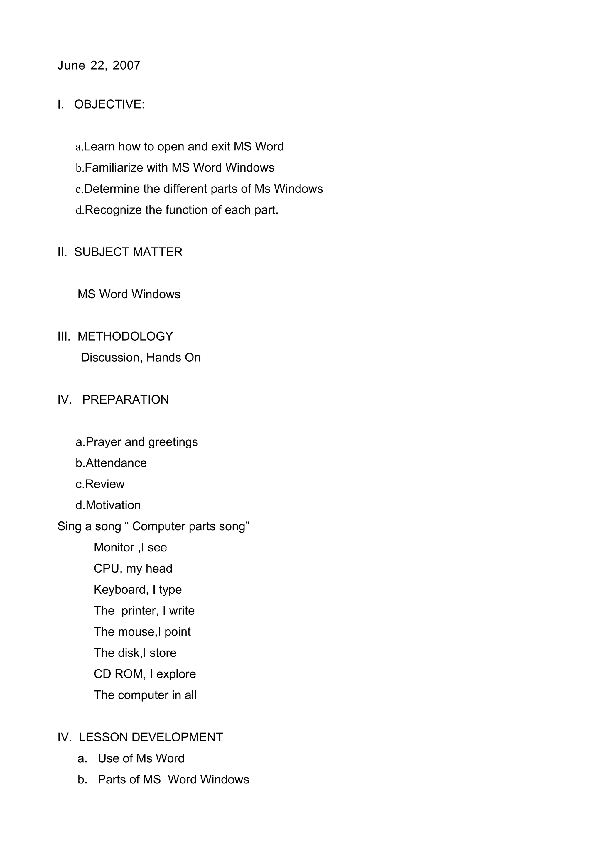 June 22, 2007
I. OBJECTIVE:
a.Learn how to open and exit MS Word
b.Familiarize with MS Word Windows
c.Determine the different parts of Ms Windows
d.Recognize the function of each part.
II. SUBJECT MATTER
MS Word Windows
III. METHODOLOGY
Discussion, Hands On
IV. PREPARATION
a.Prayer and greetings
b.Attendance
c.Review
d.Motivation
Sing a song “ Computer parts song”
Monitor ,I see
CPU, my head
Keyboard, I type
The printer, I write
The mouse,I point
The disk,I store
CD ROM, I explore
The computer in all
IV. LESSON DEVELOPMENT
a. Use of Ms Word
b. Parts of MS Word Windows