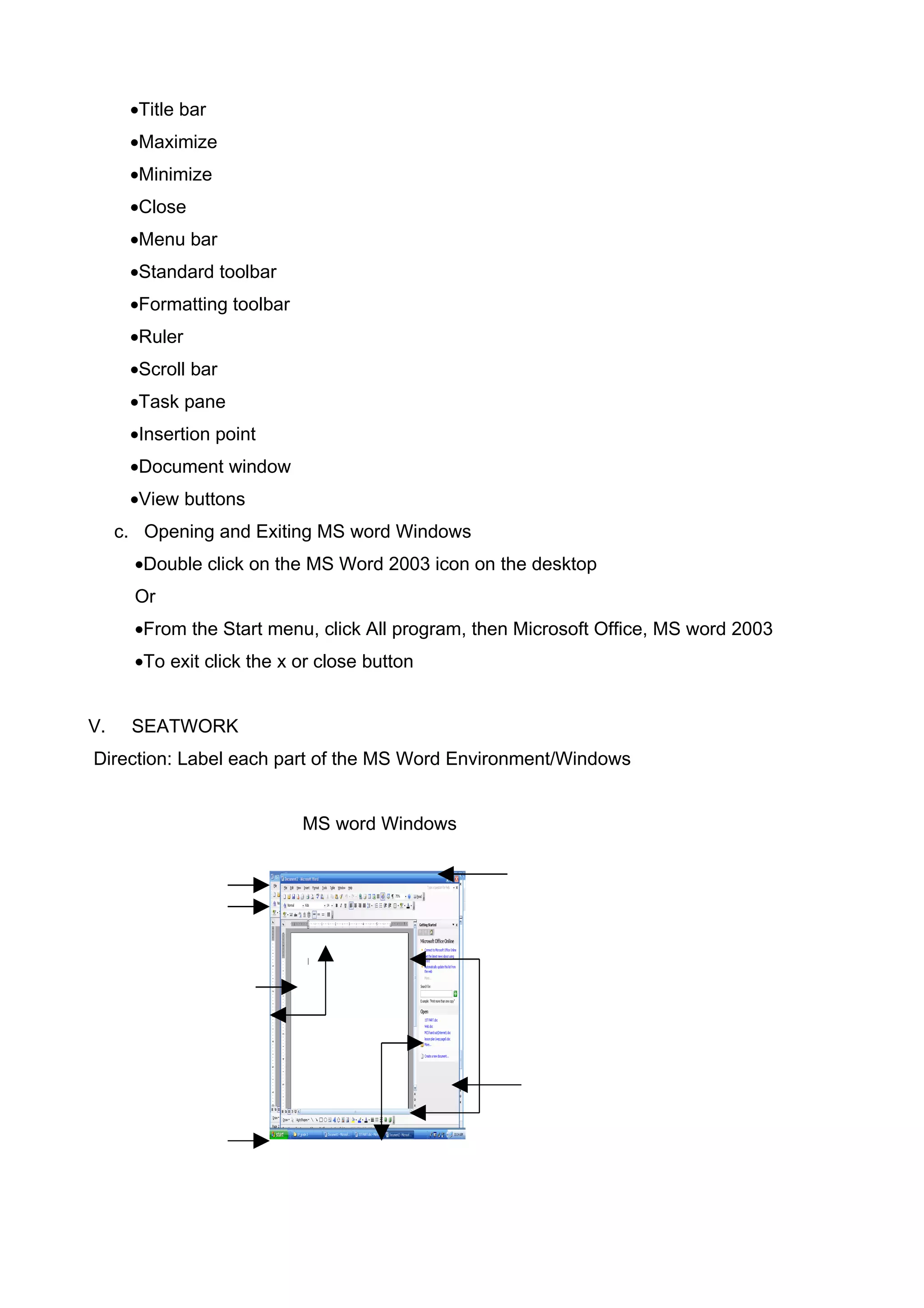 •Title bar
•Maximize
•Minimize
•Close
•Menu bar
•Standard toolbar
•Formatting toolbar
•Ruler
•Scroll bar
•Task pane
•Insertion point
•Document window
•View buttons
c. Opening and Exiting MS word Windows
•Double click on the MS Word 2003 icon on the desktop
Or
•From the Start menu, click All program, then Microsoft Office, MS word 2003
•To exit click the x or close button
V. SEATWORK
Direction: Label each part of the MS Word Environment/Windows
MS word Windows