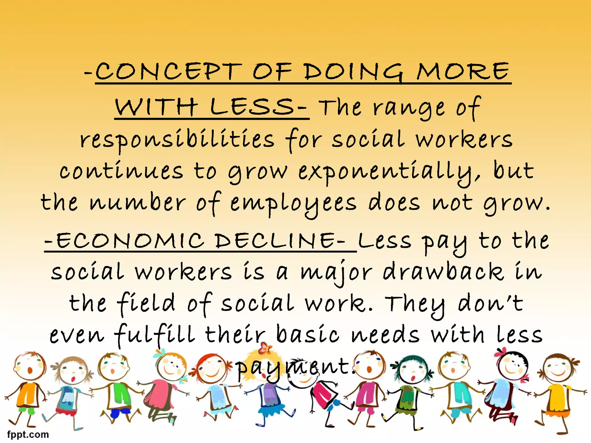 -CONCEPT OF DOING MORE
WITH LESS- The range of
responsibilities for social workers
continues to grow exponentially, but
the number of employees does not grow.
-ECONOMIC DECLINE- Less pay to the
social workers is a major drawback in
the field of social work. They don’t
even fulfill their basic needs with less
payment.
 