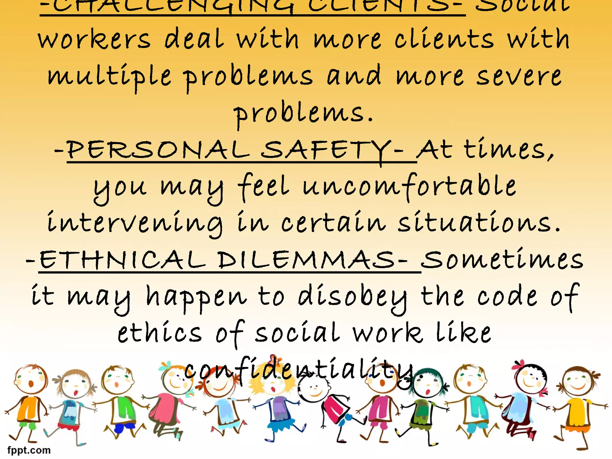 -CHALLENGING CLIENTS- Social
workers deal with more clients with
multiple problems and more severe
problems.
-PERSONAL SAFETY- At times,
you may feel uncomfortable
intervening in certain situations.
-ETHNICAL DILEMMAS- Sometimes
it may happen to disobey the code of
ethics of social work like
confidentiality.
 