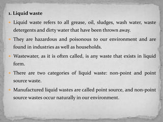 1. Liquid waste
 Liquid waste refers to all grease, oil, sludges, wash water, waste
detergents and dirty water that have been thrown away.
 They are hazardous and poisonous to our environment and are
found in industries as well as households.
 Wastewater, as it is often called, is any waste that exists in liquid
form.
 There are two categories of liquid waste: non-point and point
source waste.
 Manufactured liquid wastes are called point source, and non-point
source wastes occur naturally in our environment.
 