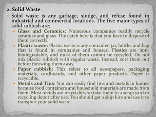 2. Solid Waste
 Solid waste is any garbage, sludge, and refuse found in
industrial and commercial locations. The five major types of
solid rubbish are;
 Glass and Ceramics: Numerous companies readily recycle
ceramics and glass. The catch here is that you have to dispose of
them correctly.
 Plastic waste: Plastic waste is any container, jar, bottle, and bag
that is found in companies and houses. Plastics are non-
biodegradable, and most of them cannot be recycled. Do not
mix plastic rubbish with regular waste. Instead, sort them out
before throwing them away.
 Paper rubbish: This refers to all newspapers, packaging
materials, cardboards, and other paper products. Paper is
recyclable.
 Metals and Tins: You can easily find tins and metals in homes
because food containers and household materials are made from
them. Most metals are recyclable, so take them to a scrap yard or
recycling depot after use. You should get a skip hire and use it to
transport your solid waste.
 