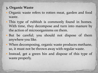 3. Organic Waste
 Organic waste refers to rotten meat, garden and food
waste.
 This type of rubbish is commonly found in homes.
With time, they decompose and turn into manure by
the action of microorganisms on them.
 But be careful; you should not dispose of them
anywhere you like.
 When decomposing, organic waste produces methane,
so, it must not be thrown away with regular waste.
 Instead, get a green bin and dispose of this type of
waste properly.
 