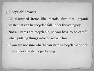 4. Recyclable Waste
 All discarded items like metals, furniture, organic
waste that can be recycled fall under this category.
 Not all items are recyclable, so you have to be careful
when putting things into the recycle bin.
 If you are not sure whether an item is recyclable or not,
then check the item’s packaging.
 