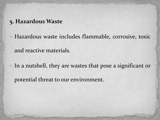 5. Hazardous Waste
 Hazardous waste includes flammable, corrosive, toxic
and reactive materials.
 In a nutshell, they are wastes that pose a significant or
potential threat to our environment.
 