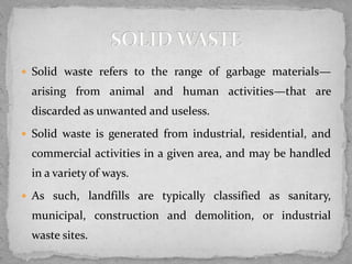  Solid waste refers to the range of garbage materials—
arising from animal and human activities—that are
discarded as unwanted and useless.
 Solid waste is generated from industrial, residential, and
commercial activities in a given area, and may be handled
in a variety of ways.
 As such, landfills are typically classified as sanitary,
municipal, construction and demolition, or industrial
waste sites.
 