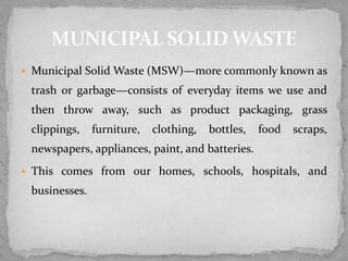  Municipal Solid Waste (MSW)—more commonly known as
trash or garbage—consists of everyday items we use and
then throw away, such as product packaging, grass
clippings, furniture, clothing, bottles, food scraps,
newspapers, appliances, paint, and batteries.
 This comes from our homes, schools, hospitals, and
businesses.
 