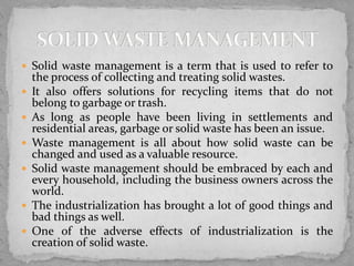  Solid waste management is a term that is used to refer to
the process of collecting and treating solid wastes.
 It also offers solutions for recycling items that do not
belong to garbage or trash.
 As long as people have been living in settlements and
residential areas, garbage or solid waste has been an issue.
 Waste management is all about how solid waste can be
changed and used as a valuable resource.
 Solid waste management should be embraced by each and
every household, including the business owners across the
world.
 The industrialization has brought a lot of good things and
bad things as well.
 One of the adverse effects of industrialization is the
creation of solid waste.
 