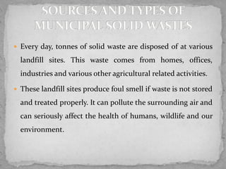  Every day, tonnes of solid waste are disposed of at various
landfill sites. This waste comes from homes, offices,
industries and various other agricultural related activities.
 These landfill sites produce foul smell if waste is not stored
and treated properly. It can pollute the surrounding air and
can seriously affect the health of humans, wildlife and our
environment.
 