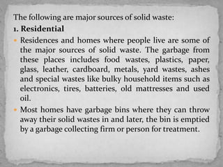 The following are major sources of solid waste:
1. Residential
 Residences and homes where people live are some of
the major sources of solid waste. The garbage from
these places includes food wastes, plastics, paper,
glass, leather, cardboard, metals, yard wastes, ashes
and special wastes like bulky household items such as
electronics, tires, batteries, old mattresses and used
oil.
 Most homes have garbage bins where they can throw
away their solid wastes in and later, the bin is emptied
by a garbage collecting firm or person for treatment.
 
