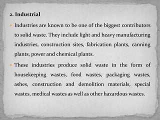 2. Industrial
 Industries are known to be one of the biggest contributors
to solid waste. They include light and heavy manufacturing
industries, construction sites, fabrication plants, canning
plants, power and chemical plants.
 These industries produce solid waste in the form of
housekeeping wastes, food wastes, packaging wastes,
ashes, construction and demolition materials, special
wastes, medical wastes as well as other hazardous wastes.
 