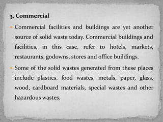 3. Commercial
 Commercial facilities and buildings are yet another
source of solid waste today. Commercial buildings and
facilities, in this case, refer to hotels, markets,
restaurants, godowns, stores and office buildings.
 Some of the solid wastes generated from these places
include plastics, food wastes, metals, paper, glass,
wood, cardboard materials, special wastes and other
hazardous wastes.
 