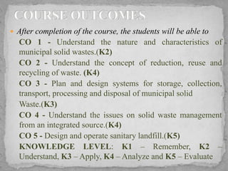  After completion of the course, the students will be able to
CO 1 - Understand the nature and characteristics of
municipal solid wastes.(K2)
CO 2 - Understand the concept of reduction, reuse and
recycling of waste. (K4)
CO 3 - Plan and design systems for storage, collection,
transport, processing and disposal of municipal solid
Waste.(K3)
CO 4 - Understand the issues on solid waste management
from an integrated source.(K4)
CO 5 - Design and operate sanitary landfill.(K5)
KNOWLEDGE LEVEL: K1 – Remember, K2 –
Understand, K3 – Apply, K4 – Analyze and K5 – Evaluate
 