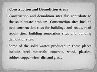 5. Construction and Demolition Areas
 Construction and demolition sites also contribute to
the solid waste problem. Construction sites include
new construction sites for buildings and roads, road
repair sites, building renovation sites and building
demolition sites.
 Some of the solid wastes produced in these places
include steel materials, concrete, wood, plastics,
rubber, copper wires, dirt and glass.
 