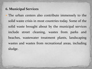 6. Municipal Services
 The urban centers also contribute immensely to the
solid waste crisis in most countries today. Some of the
solid waste brought about by the municipal services
include street cleaning, wastes from parks and
beaches, wastewater treatment plants, landscaping
wastes and wastes from recreational areas, including
sludge.
 