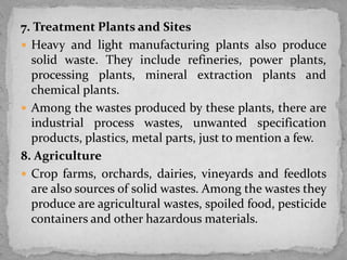 7. Treatment Plants and Sites
 Heavy and light manufacturing plants also produce
solid waste. They include refineries, power plants,
processing plants, mineral extraction plants and
chemical plants.
 Among the wastes produced by these plants, there are
industrial process wastes, unwanted specification
products, plastics, metal parts, just to mention a few.
8. Agriculture
 Crop farms, orchards, dairies, vineyards and feedlots
are also sources of solid wastes. Among the wastes they
produce are agricultural wastes, spoiled food, pesticide
containers and other hazardous materials.
 