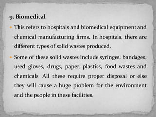 9. Biomedical
 This refers to hospitals and biomedical equipment and
chemical manufacturing firms. In hospitals, there are
different types of solid wastes produced.
 Some of these solid wastes include syringes, bandages,
used gloves, drugs, paper, plastics, food wastes and
chemicals. All these require proper disposal or else
they will cause a huge problem for the environment
and the people in these facilities.
 