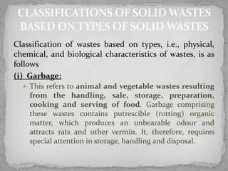 Classification of wastes based on types, i.e., physical,
chemical, and biological characteristics of wastes, is as
follows
(i) Garbage:
 This refers to animal and vegetable wastes resulting
from the handling, sale, storage, preparation,
cooking and serving of food. Garbage comprising
these wastes contains putrescible (rotting) organic
matter, which produces an unbearable odour and
attracts rats and other vermin. It, therefore, requires
special attention in storage, handling and disposal.
 