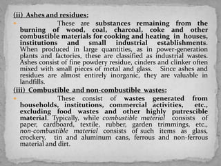 (ii) Ashes and residues:
 These are substances remaining from the
burning of wood, coal, charcoal, coke and other
combustible materials for cooking and heating in houses,
institutions and small industrial establishments.
When produced in large quantities, as in power-generation
plants and factories, these are classified as industrial wastes.
Ashes consist of fine powdery residue, cinders and clinker often
mixed with small pieces of metal and glass. Since ashes and
residues are almost entirely inorganic, they are valuable in
landfills.
(iii) Combustible and non-combustible wastes:
 These consist of wastes generated from
households, institutions, commercial activities, etc.,
excluding food wastes and other highly putrescible
material. Typically, while combustible material consists of
paper, cardboard, textile, rubber, garden trimmings, etc.,
non-combustible material consists of such items as glass,
crockery, tin and aluminum cans, ferrous and non-ferrous
material and dirt.
 