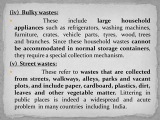 (iv) Bulky wastes:
 These include large household
appliances such as refrigerators, washing machines,
furniture, crates, vehicle parts, tyres, wood, trees
and branches. Since these household wastes cannot
be accommodated in normal storage containers,
they require a special collection mechanism.
(v) Street wastes:
 These refer to wastes that are collected
from streets, walkways, alleys, parks and vacant
plots, and include paper, cardboard, plastics, dirt,
leaves and other vegetable matter. Littering in
public places is indeed a widespread and acute
problem in many countries including India.
 