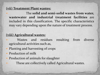 (vii) Treatment Plant wastes:
 The solid and semi-solid wastes from water,
wastewater and industrial treatment facilities are
included in this classification. The specific characteristics
may vary depending upon the nature of treatment process.
(viii) Agricultural wastes:
 Wastes and residues resulting from diverse
agricultural activities such as,
 Planting and harvesting of crops
 Production of milk
 Production of animals for slaughter
 These are collectively called Agricultural wastes.
 