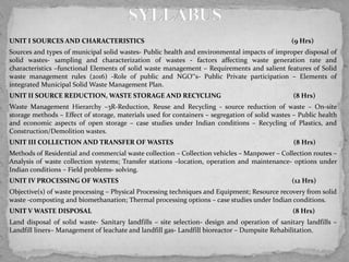 UNIT I SOURCES AND CHARACTERISTICS (9 Hrs)
Sources and types of municipal solid wastes- Public health and environmental impacts of improper disposal of
solid wastes- sampling and characterization of wastes - factors affecting waste generation rate and
characteristics –functional Elements of solid waste management – Requirements and salient features of Solid
waste management rules (2016) -Role of public and NGO‟s- Public Private participation – Elements of
integrated Municipal Solid Waste Management Plan.
UNIT II SOURCE REDUCTION, WASTE STORAGE AND RECYCLING (8 Hrs)
Waste Management Hierarchy –3R-Reduction, Reuse and Recycling - source reduction of waste – On-site
storage methods – Effect of storage, materials used for containers – segregation of solid wastes – Public health
and economic aspects of open storage – case studies under Indian conditions – Recycling of Plastics, and
Construction/Demolition wastes.
UNIT III COLLECTION AND TRANSFER OF WASTES (8 Hrs)
Methods of Residential and commercial waste collection – Collection vehicles – Manpower – Collection routes –
Analysis of waste collection systems; Transfer stations –location, operation and maintenance- options under
Indian conditions – Field problems- solving.
UNIT IV PROCESSING OF WASTES (12 Hrs)
Objective(s) of waste processing – Physical Processing techniques and Equipment; Resource recovery from solid
waste -composting and biomethanation; Thermal processing options – case studies under Indian conditions.
UNIT V WASTE DISPOSAL (8 Hrs)
Land disposal of solid waste- Sanitary landfills – site selection- design and operation of sanitary landfills –
Landfill liners– Management of leachate and landfill gas- Landfill bioreactor – Dumpsite Rehabilitation.
 