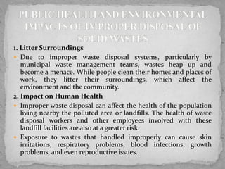 1. Litter Surroundings
 Due to improper waste disposal systems, particularly by
municipal waste management teams, wastes heap up and
become a menace. While people clean their homes and places of
work, they litter their surroundings, which affect the
environment and the community.
2. Impact on Human Health
 Improper waste disposal can affect the health of the population
living nearby the polluted area or landfills. The health of waste
disposal workers and other employees involved with these
landfill facilities are also at a greater risk.
 Exposure to wastes that handled improperly can cause skin
irritations, respiratory problems, blood infections, growth
problems, and even reproductive issues.
 