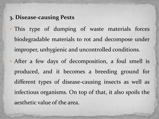 3. Disease-causing Pests
 This type of dumping of waste materials forces
biodegradable materials to rot and decompose under
improper, unhygienic and uncontrolled conditions.
 After a few days of decomposition, a foul smell is
produced, and it becomes a breeding ground for
different types of disease-causing insects as well as
infectious organisms. On top of that, it also spoils the
aesthetic value of the area.
 