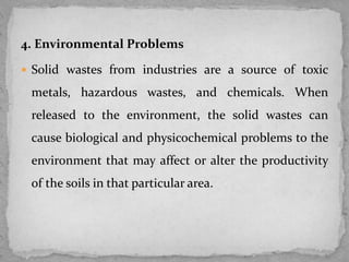 4. Environmental Problems
 Solid wastes from industries are a source of toxic
metals, hazardous wastes, and chemicals. When
released to the environment, the solid wastes can
cause biological and physicochemical problems to the
environment that may affect or alter the productivity
of the soils in that particular area.
 