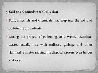 5. Soil and Groundwater Pollution
 Toxic materials and chemicals may seep into the soil and
pollute the groundwater.
 During the process of collecting solid waste, hazardous
wastes usually mix with ordinary garbage and other
flammable wastes making the disposal process even harder
and risky.
 