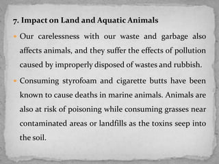 7. Impact on Land and Aquatic Animals
 Our carelessness with our waste and garbage also
affects animals, and they suffer the effects of pollution
caused by improperly disposed of wastes and rubbish.
 Consuming styrofoam and cigarette butts have been
known to cause deaths in marine animals. Animals are
also at risk of poisoning while consuming grasses near
contaminated areas or landfills as the toxins seep into
the soil.
 