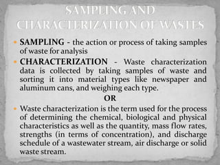  SAMPLING - the action or process of taking samples
of waste for analysis
 CHARACTERIZATION - Waste characterization
data is collected by taking samples of waste and
sorting it into material types like newspaper and
aluminum cans, and weighing each type.
OR
 Waste characterization is the term used for the process
of determining the chemical, biological and physical
characteristics as well as the quantity, mass flow rates,
strengths (in terms of concentration), and discharge
schedule of a wastewater stream, air discharge or solid
waste stream.
 