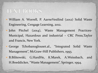  William A. Worrell, P. AarneVesilind (2012) Solid Waste
Engineering, Cengage Learning, 2012.
 John Pitchel (2014), Waste Management Practices-
Municipal, Hazardous and industrial – CRC Press,Taylor
and Francis, New York.
 George Tchobanoglouset.al., “Integrated Solid Waste
Management”, McGraw-Hill Publishers, 1993.
 B.Bilitewski, G.HardHe, K.Marek, A.Weissbach, and
H.Boeddicker, “Waste Management”, Springer, 1994.
 