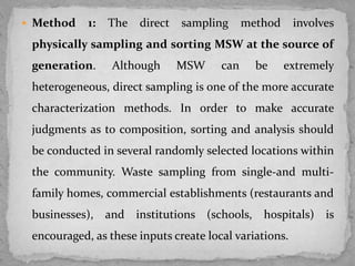  Method 1: The direct sampling method involves
physically sampling and sorting MSW at the source of
generation. Although MSW can be extremely
heterogeneous, direct sampling is one of the more accurate
characterization methods. In order to make accurate
judgments as to composition, sorting and analysis should
be conducted in several randomly selected locations within
the community. Waste sampling from single-and multi-
family homes, commercial establishments (restaurants and
businesses), and institutions (schools, hospitals) is
encouraged, as these inputs create local variations.
 