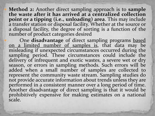  Method 2: Another direct sampling approach is to sample
the waste after it has arrived at a centralized collection
point or a tipping (i.e., unloading) area. This may include
a transfer station or disposal facility. Whether at the source or
a disposal facility, the degree of sorting is a function of the
number of product categories desired
 One disadvantage of direct sampling programs based
on a limited number of samples is, that data may be
misleading if unexpected circumstances occurred during the
sampling period. These circumstances could include the
delivery of infrequent and exotic wastes, a severe wet or dry
season, or errors in sampling methods. Such errors will be
added when a small number of samples are collected to
represent the community waste stream. Sampling studies do
not provide accurate information about trends unless they are
performed in a consistent manner over a long period of time.
Another disadvantage of direct sampling is that it would be
prohibitively expensive for making estimates on a national
scale.
 