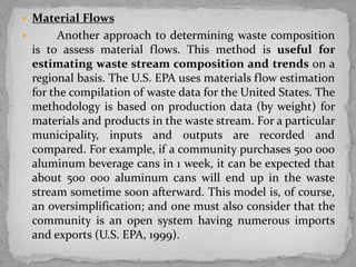  Material Flows
 Another approach to determining waste composition
is to assess material flows. This method is useful for
estimating waste stream composition and trends on a
regional basis. The U.S. EPA uses materials flow estimation
for the compilation of waste data for the United States. The
methodology is based on production data (by weight) for
materials and products in the waste stream. For a particular
municipality, inputs and outputs are recorded and
compared. For example, if a community purchases 500 000
aluminum beverage cans in 1 week, it can be expected that
about 500 000 aluminum cans will end up in the waste
stream sometime soon afterward. This model is, of course,
an oversimplification; and one must also consider that the
community is an open system having numerous imports
and exports (U.S. EPA, 1999).
 