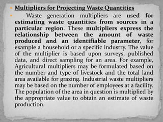  Multipliers for Projecting Waste Quantities
 Waste generation multipliers are used for
estimating waste quantities from sources in a
particular region. These multipliers express the
relationship between the amount of waste
produced and an identifiable parameter, for
example a household or a specific industry. The value
of the multiplier is based upon surveys, published
data, and direct sampling for an area. For example,
Agricultural multipliers may be formulated based on
the number and type of livestock and the total land
area available for grazing. Industrial waste multipliers
may be based on the number of employees at a facility.
The population of the area in question is multiplied by
the appropriate value to obtain an estimate of waste
production.
 