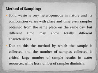 Method of Sampling:
 Solid waste is very heterogeneous in nature and its
composition varies with place and time even samples
obtained from the same place on the same day, but
different time may show totally different
characteristics.
 Due to this the method by which the sample is
collected and the number of samples collected is
critical large number of sample results in water
resources, while less number of samples diminish.
 