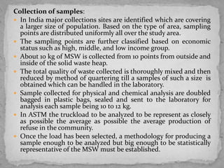 Collection of samples:
 In India major collections sites are identified which are covering
a larger size of population. Based on the type of area, sampling
points are distributed uniformly all over the study area.
 The sampling points are further classified based on economic
status such as high, middle, and low income group.
 About 10 kg of MSW is collected from 10 points from outside and
inside of the solid waste heap.
 The total quality of waste collected is thoroughly mixed and then
reduced by method of quartering till a samples of such a size is
obtained which can be handled in the laboratory.
 Sample collected for physical and chemical analysis are doubled
bagged in plastic bags, sealed and sent to the laboratory for
analysis each sample being 10 to 12 kg.
 In ASTM the truckload to be analyzed to be represent as closely
as possible the average as possible the average production of
refuse in the community.
 Once the load has been selected, a methodology for producing a
sample enough to be analyzed but big enough to be statistically
representative of the MSW must be established.
 