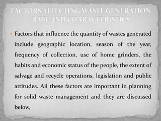  Factors that influence the quantity of wastes generated
include geographic location, season of the year,
frequency of collection, use of home grinders, the
habits and economic status of the people, the extent of
salvage and recycle operations, legislation and public
attitudes. All these factors are important in planning
for solid waste management and they are discussed
below,
 