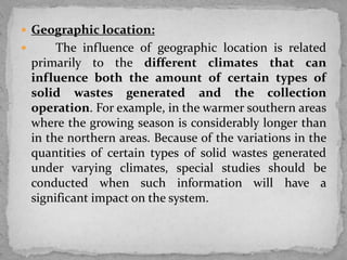  Geographic location:
 The influence of geographic location is related
primarily to the different climates that can
influence both the amount of certain types of
solid wastes generated and the collection
operation. For example, in the warmer southern areas
where the growing season is considerably longer than
in the northern areas. Because of the variations in the
quantities of certain types of solid wastes generated
under varying climates, special studies should be
conducted when such information will have a
significant impact on the system.
 