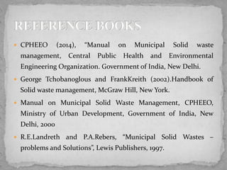  CPHEEO (2014), “Manual on Municipal Solid waste
management, Central Public Health and Environmental
Engineering Organization. Government of India, New Delhi.
 George Tchobanoglous and FrankKreith (2002).Handbook of
Solid waste management, McGraw Hill, New York.
 Manual on Municipal Solid Waste Management, CPHEEO,
Ministry of Urban Development, Government of India, New
Delhi, 2000
 R.E.Landreth and P.A.Rebers, “Municipal Solid Wastes –
problems and Solutions”, Lewis Publishers, 1997.
 