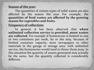  Season of the year:
 The quantities of certain types of solid wastes are also
affected by the season the year. For example, the
quantities of food wastes are affected by the growing
season for vegetables and fruits.
 Frequency of collection:
 In general, it has been observed that where
unlimited collection service is provided, more wastes
are collected. For example if homeowner is limited to one
or two containers per week, he or she may, because of
limited container capacity, store newspapers or other
materials in the garage or storage area; with unlimited
service, the homeowner would tend to throw them away. In
this situation the quantity of wastes generated may actually
be the same, but the quantity collected is considerably
different.
 