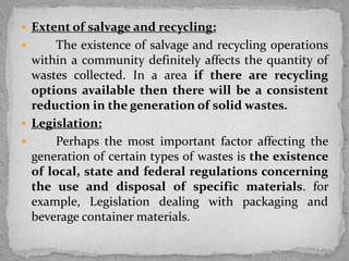  Extent of salvage and recycling:
 The existence of salvage and recycling operations
within a community definitely affects the quantity of
wastes collected. In a area if there are recycling
options available then there will be a consistent
reduction in the generation of solid wastes.
 Legislation:
 Perhaps the most important factor affecting the
generation of certain types of wastes is the existence
of local, state and federal regulations concerning
the use and disposal of specific materials. for
example, Legislation dealing with packaging and
beverage container materials.
 