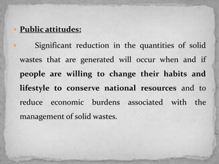  Public attitudes:
 Significant reduction in the quantities of solid
wastes that are generated will occur when and if
people are willing to change their habits and
lifestyle to conserve national resources and to
reduce economic burdens associated with the
management of solid wastes.
 