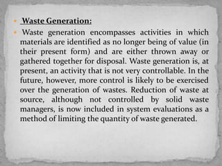  Waste Generation:
 Waste generation encompasses activities in which
materials are identified as no longer being of value (in
their present form) and are either thrown away or
gathered together for disposal. Waste generation is, at
present, an activity that is not very controllable. In the
future, however, more control is likely to be exercised
over the generation of wastes. Reduction of waste at
source, although not controlled by solid waste
managers, is now included in system evaluations as a
method of limiting the quantity of waste generated.
 