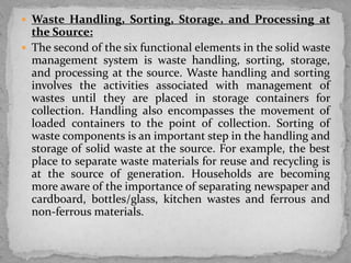  Waste Handling, Sorting, Storage, and Processing at
the Source:
 The second of the six functional elements in the solid waste
management system is waste handling, sorting, storage,
and processing at the source. Waste handling and sorting
involves the activities associated with management of
wastes until they are placed in storage containers for
collection. Handling also encompasses the movement of
loaded containers to the point of collection. Sorting of
waste components is an important step in the handling and
storage of solid waste at the source. For example, the best
place to separate waste materials for reuse and recycling is
at the source of generation. Households are becoming
more aware of the importance of separating newspaper and
cardboard, bottles/glass, kitchen wastes and ferrous and
non-ferrous materials.
 