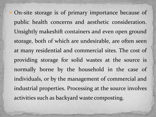  On-site storage is of primary importance because of
public health concerns and aesthetic consideration.
Unsightly makeshift containers and even open ground
storage, both of which are undesirable, are often seen
at many residential and commercial sites. The cost of
providing storage for solid wastes at the source is
normally borne by the household in the case of
individuals, or by the management of commercial and
industrial properties. Processing at the source involves
activities such as backyard waste composting.
 