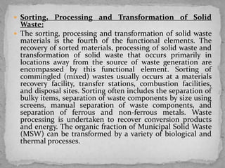  Sorting, Processing and Transformation of Solid
Waste:
 The sorting, processing and transformation of solid waste
materials is the fourth of the functional elements. The
recovery of sorted materials, processing of solid waste and
transformation of solid waste that occurs primarily in
locations away from the source of waste generation are
encompassed by this functional element. Sorting of
commingled (mixed) wastes usually occurs at a materials
recovery facility, transfer stations, combustion facilities,
and disposal sites. Sorting often includes the separation of
bulky items, separation of waste components by size using
screens, manual separation of waste components, and
separation of ferrous and non-ferrous metals. Waste
processing is undertaken to recover conversion products
and energy. The organic fraction of Municipal Solid Waste
(MSW) can be transformed by a variety of biological and
thermal processes.
 
